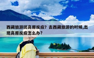 西藏旅游团高原反应？去西藏旅游的时候,出现高原反应怎么办?