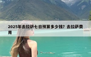 2025年去拉萨七日预算多少钱？去拉萨费用