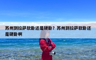 苏州到拉萨软卧还是硬卧？苏州到拉萨软卧还是硬卧啊