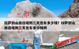 拉萨到山南日喀则三天包车多少钱？拉萨到山南日喀则三天包车多少钱啊