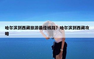 哈尔滨到西藏旅游最佳线路？哈尔滨到西藏攻略