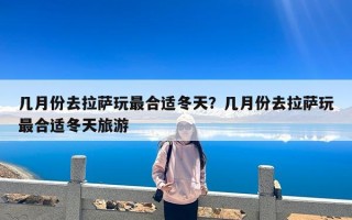 几月份去拉萨玩最合适冬天？几月份去拉萨玩最合适冬天旅游