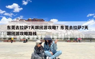 东莞去拉萨7天跟团游攻略？东莞去拉萨7天跟团游攻略路线