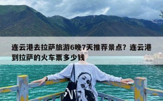 连云港去拉萨旅游6晚7天推荐景点？连云港到拉萨的火车票多少钱