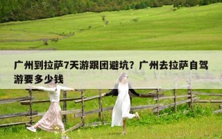 广州到拉萨7天游跟团避坑？广州去拉萨自驾游要多少钱