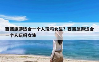 西藏旅游适合一个人玩吗女生？西藏旅游适合一个人玩吗女生