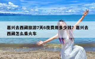 嘉兴去西藏旅游7天6夜费用多少钱？嘉兴去西藏怎么乘火车