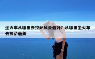 坐火车从哪里去拉萨风景最好？从哪里坐火车去拉萨最美