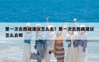 第一次去西藏建议怎么去？第一次去西藏建议怎么去呢