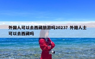 外国人可以去西藏旅游吗2023？外籍人士可以去西藏吗