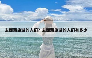去西藏旅游的人们？去西藏旅游的人们有多少