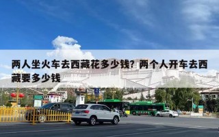 两人坐火车去西藏花多少钱？两个人开车去西藏要多少钱