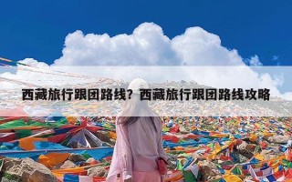 西藏旅行跟团路线？西藏旅行跟团路线攻略