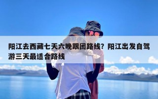 阳江去西藏七天六晚跟团路线？阳江出发自驾游三天最适合路线