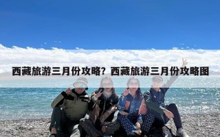 西藏旅游三月份攻略？西藏旅游三月份攻略图