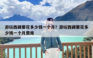 游玩西藏要花多少钱一个月？游玩西藏要花多少钱一个月费用