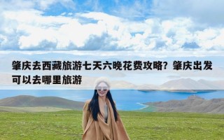 肇庆去西藏旅游七天六晚花费攻略？肇庆出发可以去哪里旅游