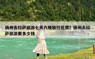 扬州去拉萨旅游七天六晚旅行花费？扬州去拉萨旅游要多少钱