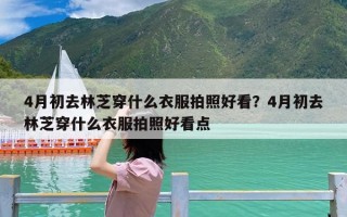 4月初去林芝穿什么衣服拍照好看？4月初去林芝穿什么衣服拍照好看点