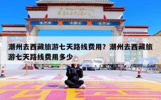 潮州去西藏旅游七天路线费用？潮州去西藏旅游七天路线费用多少