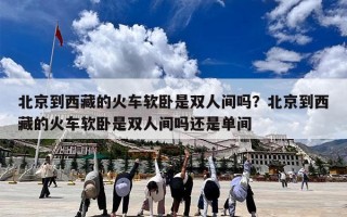 北京到西藏的火车软卧是双人间吗？北京到西藏的火车软卧是双人间吗还是单间