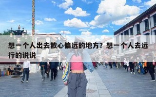 想一个人出去散心偏远的地方？想一个人去远行的说说