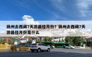扬州去西藏7天游最佳月份？扬州去西藏7天游最佳月份是什么