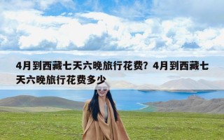 4月到西藏七天六晚旅行花费？4月到西藏七天六晚旅行花费多少