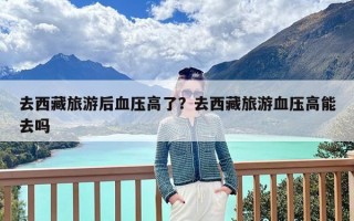 去西藏旅游后血压高了？去西藏旅游血压高能去吗