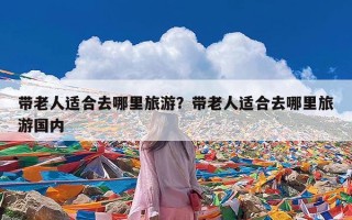 带老人适合去哪里旅游？带老人适合去哪里旅游国内
