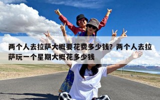 两个人去拉萨大概要花费多少钱？两个人去拉萨玩一个星期大概花多少钱
