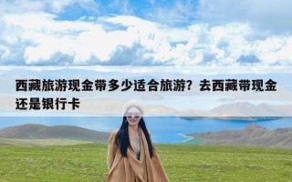 西藏旅游现金带多少适合旅游？去西藏带现金还是银行卡