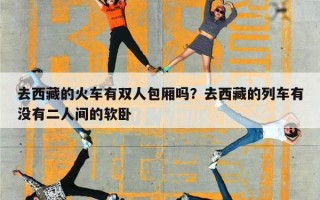 去西藏的火车有双人包厢吗？去西藏的列车有没有二人间的软卧