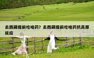 去西藏提前吃啥药？去西藏提前吃啥药抗高原反应