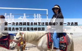 第一次去西藏是去林芝还是珠峰？第一次去西藏是去林芝还是珠峰旅游