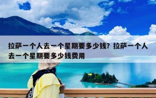 拉萨一个人去一个星期要多少钱？拉萨一个人去一个星期要多少钱费用