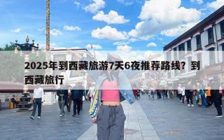 2025年到西藏旅游7天6夜推荐路线？到西藏旅行