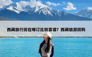 西藏旅行团在哪订比较靠谱？西藏旅游团购