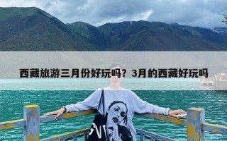 西藏旅游三月份好玩吗？3月的西藏好玩吗