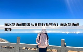 丽水到西藏旅游七日旅行社推荐？丽水到西藏高铁