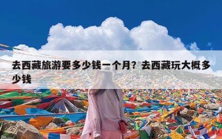 去西藏旅游要多少钱一个月？去西藏玩大概多少钱