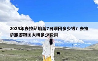 2025年去拉萨旅游7日跟团多少钱？去拉萨旅游跟团大概多少费用