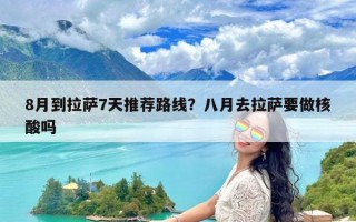 8月到拉萨7天推荐路线？八月去拉萨要做核酸吗