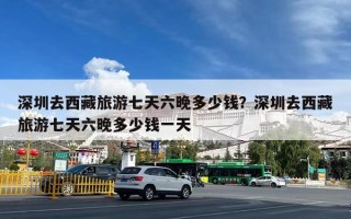 深圳去西藏旅游七天六晚多少钱？深圳去西藏旅游七天六晚多少钱一天