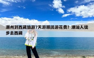 潮州到西藏旅游7天游跟团游花费？潮汕人徒步去西藏