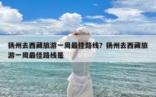 扬州去西藏旅游一周最佳路线？扬州去西藏旅游一周最佳路线是