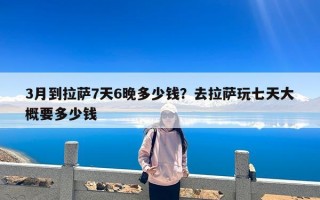 3月到拉萨7天6晚多少钱？去拉萨玩七天大概要多少钱