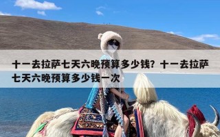 十一去拉萨七天六晚预算多少钱？十一去拉萨七天六晚预算多少钱一次