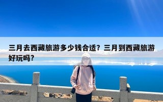 三月去西藏旅游多少钱合适？三月到西藏旅游好玩吗?