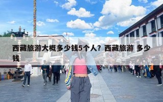 西藏旅游大概多少钱5个人？西藏旅游 多少钱